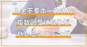 入金不要ボーナスの複数回受け取りがバレるタイミング