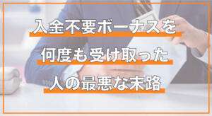 入金不要ボーナスを複数回受け取った人の最悪な末路